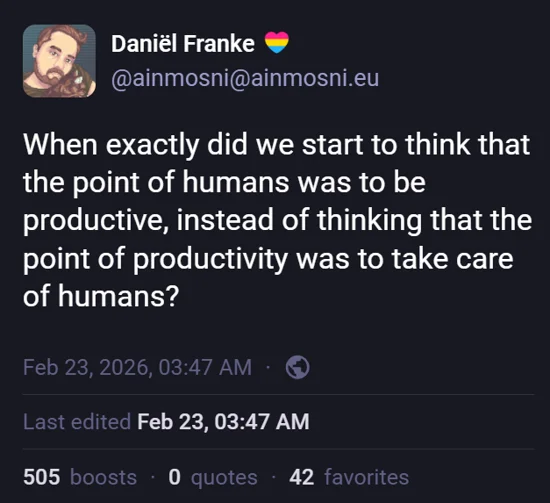 Mastodon post by Daniel Franke. 'When exactly did we start to think that the point of humans was to be productive, instead of thinking that the point of productivity was to take care of humans'